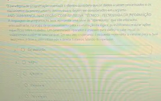 Oparadgmade program-açao crientada objetos considera que os dados a serem processados eos
meconsmos deprocessamento deses dada devem ser considerados em conjunto.
AND: 2019 BANCAINAZORGAO CORESP PROVA: TECNICO TECNOLOGIA DAINFORMAçãO
A linguagem de programaçdo Java apresenta uma séne de "operadores" que são utilizados.
principalmente, na etapade processamento para a construção da lógica, possibilitando realizar acoes
especificas sobre os dados Um determinado operadoré utilizado para definir o valor inicial ou
sobrescrever ovalorde umav vanavel Em seu uso, o operando à esquerda representa a variavel para a qual
desejamos indicar ovalor informado a diretta Estamos falando do operador
De atribulcao
Logico
Antinetico
Relaconal