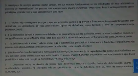 Oparadigma de servicos recebeu muitas criticas, em sua maioria, fundamentam-se em dificuldades de estar efetivando o
processo de "normalização" dat pessoas que apresentavam alquma deficiència. Tendo como base o enfraquedmento deste
paradigma, assinale com V para verdadeiro e F para falso.
k
deficiencia, em decorrencia de suas caracteristicas tipicas da deficiência, como tambem o nivel de comprometimento.
() Multos nǎo conseguiam alcancar o que era esperado quanto a aparência e funcionamento equivalente aqueles sem
(ARANHA, 2001).
) A expectativa de que a pessoa com deficiencia se assemelhasse ao nào deficiente, como se fosse possivel ao homem
ser igual? e como se ser diferente fosse razão para decretar a menor valia enquanto ser humano e ser social,(ARANHA 2001).
(
) A deficiência nilo é uma condição social cuja a caracteristica principal está relacionada 3 limitação e impedimento das
pessoas com alguma diferença de participarem de diferentes contextos da sociedade.
) As discussdes que demarcavam a necessidade dos serviços, exclusivamente na capacitação das pessoas com deficiência em
seu contexto social evidenciaram que estas seriam os Unicos encaminhamentos importantes em uma sociedade que busca
possibilitar a estas uma relação de honestidade, respelt e de justiça.
(
) Discussioes sobre os direitos da pessoa com deficiência enquanto cidad3o tanto de determinação quanto
oportunidades acessiveis na sociedade, não se considerando - tipo de deficiência nem seu nivel de comprometime
(ARANHA, 2001).