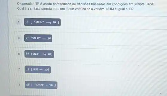 operador "if" é usado para tomada de decisões baseadas em condições em scripts BASH.
Qual é a sintaxe correta para um if que verifica se a variável NUM é igual a 10?
A A
if ['' NUM''-eq10]
B
if '' NUM''==10
C )
if [ NUM -eq 10]
D D
if [NUM=10]
E	f ['' NUM''=10