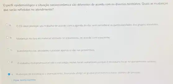 O.perfil epidemiológico e situação socioeconômica são differentes de acordo com os diversos territórios. Quais as mudanças
que serão refletidas no atendimento?
a.
CD deve planejar seu trabalho de acordo com a agenda do dia sem con rar as particularidades dos grupos atendidos. considerar
b.
Mudanças no tipo do material utilizado no tratamento to, de acordo com o paciente;
c. Investimento nas atividades cu curativas apenas as enào nas preventivas;
Od. Otrabalho multiprofissional nǎo e estratégia nestes locals vulneráveis porque
é necessário focar r no atendimento curativo;
e. Mudanças de estratégias e planejamento, buscando atingir os grupos prioritários e maior numero de pessoas,