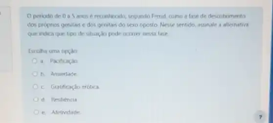 Operiodo de 0 a 5 anosé reconhecido, segundo Freud, como a fase de descobrimento
dos próprios genitais e dos genitais do sexo oposto. Nesse sentido, assinale a alternativa
que indica que tipo de situação pode ocorrer nessa fase.
Escolha uma opção:
a. Pacificação
b. Ansiedade
c. Gratificação erótica
d. Resiliência
e. Afetividade