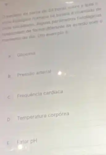 Operiodo de cerca de 24 horas sobre o qual o
cielo biologico humano se basela e chamado de
ciclo circadiano. Alguns parametros fisiológicos
respondem de forma diferente de acordo com o
momento do dia. Um exemplo é
A Glicemia
B Pressào arterial
C Frequência cardiaca
D Temperatura corpórea
E Fator pH