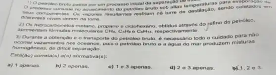 opernotroleo bruto passa petroleo bruto processo inicial de separação de de
1) 0
processo consiste no aquecimento do petróleo bruto sob altas temperaturas sendo coletados em
diferentes niveis dentro da torre.
2) Os hidrocarbonetos metano, propano e ciclohe xano, obtidos através do refino do petróleo,
apresentam formulas moleculares CH_(4),C_(3)H_(8)eC_(6)H_(14)	ivamente.
3) Durante a obtenção e o transporte do petróleo bruto, é necessário todo o cuidado para não
ocorrer vazamentos nos oceanos, pols o petróloc bruto e a água do mar produzem misturas
homogêneas, de difici separação.
Está(ão) correta(s) a(s,afirmativa(s):
a) 1 apenas.
b) 2 apenas.
c) 1 e 3 apenas.
d) 2e3 apenas.
2e3.