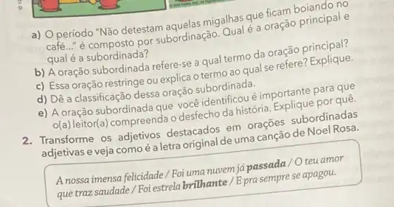 a) Operíodo "Não detestam aquelas migalhas que fican
café..." é composto por subordinação. Qual é a oração principal e
qual é a subordinada?
b) A oração subordinada refere-se a qual termo da oração principal?
c) Essa oração restringe ou explica o termo ao qual se refere
d) Dê a classificação dessa oração subordinada.
oração s identificoué importante para que
A(a)
leitor(a) compreenda o desfecho da história por quê.
2. Transforme os adjetivos destacados em orações subordinadas
adjetivas e veja como e a letra original de uma
A nossa imensa felicidade Foi uma nuvem jápassada 10 teu amor
que traz saudade/Foi estrela brilhante/Epra semprese apagou.