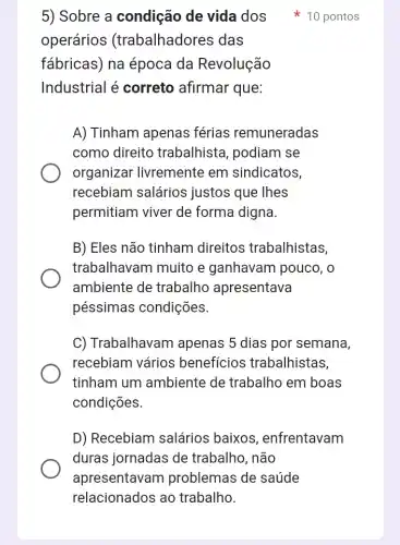 operários (trabalhadores das
fábricas) na época da Revolução
Industrial é correto afirmar que:
A) Tinham apenas férias remuneradas
como direito trabalhista, podiam se
organizar livremente em sindicatos,
recebiam salários justos que Ihes
permitiam viver de forma digna.
B) Eles não tinham direitos trabalhistas,
trabalhavam muito e ganhavam pouco , o
ambiente de trabalho apresentava
péssimas condições.
C) Trabalhavam I apenas 5 dias por semana,
recebiam vários benefícios trabalhistas,
tinham um ambiente de trabalho em boas
condições.
D) Recebiam salários baixos , enfrentavam
duras jornadas de trabalho, não
apresentavam problemas de saúde
5) Sobre a condição de vida dos 10 pontos