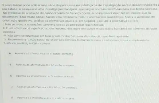 Opesquisador pode aplicar uma série de processos metodologicos de investigação para o desenvolvimento
seu estudo. A pesquisa é uma investigação planejada que segue normas cientificas para que tenha sucesso.
No processo de produção do conhecimento do Servica Social, o pesquisador deve ter em mente que as
discussioes feitas neste campo fazem uma referéncia maior a orientacóes qualitativas Sobre a pesquisa de
orientação qualitativa, analise as afirmativas abaixo e em seguida, assinale a alternativa correta
1. Nào se reduz a operaçoes variaveis tipicas de pesquisas quantitativas.
II. E um universo de significados, dos valores das representaçóes o das acóes humanas no contexto de suas
relacóes.
III. Nào dove se interessar em buscar interpretaçóes para além daquilo que the o aparente
IV. Representa a função social do saber nas cièncias humanas-sociais o compreende sua complexidade
historica, politica, social e cultural.
A Apenas as afirmativas I III estão corrotas
B Apenas as afirmativas II IV estáo corretas
C Apenas as afirmativas le IV estão corretas
D Apenas as afirmativas I II e IV estáo corretas
E Apenas as afirmativas II III estão corretas.