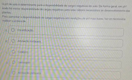 OpH do solo é determinante para a disponibilidade de cargas negativas do solo. De forma geral, em pH
ácido há menor disponibilidade de cargas negativas para reter cations necessários ao desenvolvimento das
plantas
Para aumentar a disponibilidade de cargas negativas em condiçães de pH mais baixo faz-se necessária
realizar a prática de:
Escanficação.
Adubação fosfatada
Calagem
Gessagem
Adubação potassica