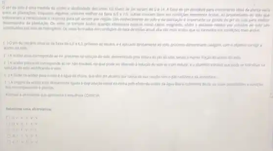 Oplido solo e uma medida da acidez e alcaliridade dos solos. Os nivels de pH variam de 0 a14.A falsa de pH desejlivel para crescimento ideal da planta varia
entre as plantagbes. Enquanto algumas crescem melhor na falka 6,0 a 20, outras crescem bern em condigles Acidas. As propriedades do solo que
necessidade e resposta para cal variam por regilo.Um conhecimento do solo e da plantaglo 6 importante na gestio do para methor
desempertio da plantagles. Os solos se tornam didos quando elementos basicos como clicio.Who e pollessio retides por cololdes de solo sio
por lons de hidroghrio Os solos formados em condigies de taxa de chura anual alta sio mais dicidos que os formados em condigles mals Aridas.
pHido calcino situa se na faira de 6,006,2 proximo so neutro, e diphicado diretamente as solo, processo denominado calagem, com o objetivo compie a
addez do solo
( ) A ocidezativa corresponde so He presente ha soluglo do solo.determinado pela leitura do pH do solo, sendo a menor fraglo da acidex do solo
( ) A acider potencial corresponder so He nào trochet no qual pode set liberado is solugio do solo seopht reductic co aluminio troclivel que pode se hidrolisar na
soluglo do solo acidificando o solo.
( ) Afonte de acider para o solo é a lipua da chuva, que tâm phi alcalino por causa de sua reaglo comogles carbanico da atmosters.
da adder esta diretamente ligada is degradaglo tricial da rocha pelo efeito da acidez da ligian libera ruthentes desta, on ques possibilitam a nuriglo
don microrganismos eplantas
a sequencia conerti
Selecione uma alternative:
a)V.V.V v.v
b) V.V.
ovif V.F.F
d) Fif: