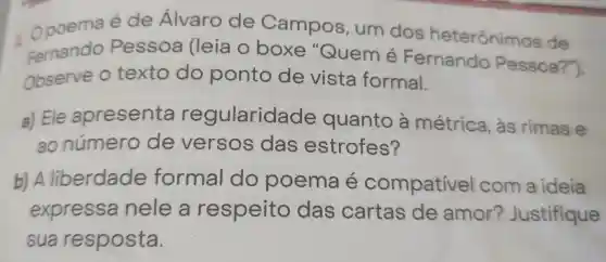 opoema é de Álvaro de Campos , um dos heterônimos de
Fernando Pessoa (leia o boxe "Quemé Fernando Pessoa?").
Observe o texto do ponto de vista formal.
a) Ele apresenta regularida de quanto a métrica , às rimas e
ao número de versos das estrofes?
b) A liberdade formal do poema e compativel com a ideia
expressa nele a respeito das cartas de amor?Justifique
sua resposta.