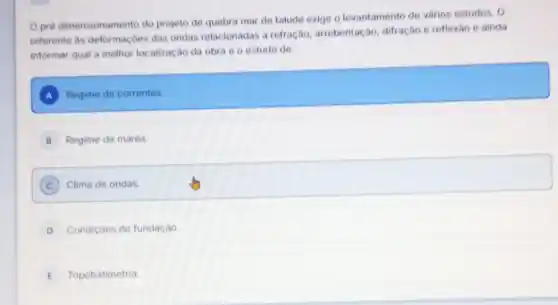 Opré dimensionamento do projeto de quebra mar de talude exige o levantamento do vários estudos. 0
referente as deformaçbes das ondas relacionadas a refração, arrebentação difração e reflexáo e ainda
informar qual a methor localização da obra ô o estudo de:
A Regime de correntes.
B Regime de marés.
C Clima de ondas.
D Condiçoes de fundação.
E Topobatimetria