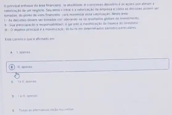 Oprincipal enfoque da drea financeira, is atualidade e o processo decisorio d as acbes que afetam a
valorizaçdo de um negoclo Seu tema cintral e a valorizacáo da empresa e como as decisdes podem ser
tomadas, do ponto de vista financeiro, jara maximizar essa valorização. Nesta atea:
1- As decisdes devem ser tomadas con ilderando se os resultados globais do investimento
II-Sua preocupaçǎo e responsabilidadie egarantic a maximização da riqueza do investidor
III - Objetivo principal e a maximização do lu:ro em determinados periodos particulares
Está correto o que e afirmado em
A 1 apenas
B
square 
C Tell apenas
D Ie III, apenas
E Todas as alternativas ostao incorretas