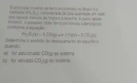 Oprincipal minério de terro encontrado no Brasil é a
hematita (Fe_(2)O_(3)) considerada de boa qualidade em razac
dos baixos indices de fósforo e enxofre A partir desse
minério. e possivel obter ferro em fornos siderúrgicos,
conforme a equação.
Fe_(2)O_(3)(s)+3CO(g)leftharpoons 2Fe(s)+3CO_(2)(g)
Determine o sentido do deslocamento do equilibrio
quando:
a) for adicionado CO(g) ao sistema;
b) for retirado CO_(2)(g) do sistema.