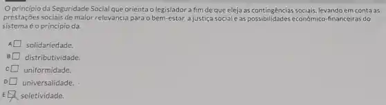 Oprincípio da Seguridade Social que orienta o legislador a fim de que eleja as contingências sociais, levando em conta as
prestações sociais de maior relevância para o bem-estar, a justiç social e as econômico -financeiras do
sistema é o princípio da.
solidariedade.
distributividade.
uniformidade.
universalidade. D
seletividade.