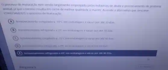 Oprocesso de maturação vem sendo largamente empregado pelas industrias de abate e processamento de proteina
animal, là que o mesmo resulta em came de melhor qualidade e maciez Assinale a alternativa que descreve
CORRETAMENTE 0 processo de maturação.
A Armazenamento congelado a -18^circ C em embalagem a vacuo por até 30 dias.
B Armazenamento refrigerado a 2^circ C em embalagem a vàcuo por ate 30 dias.
C Armazenamento congelado a -18^circ C em embalagem a vàcuo por ate 90 dias.
D Armazenamento refrigerado a 0^circ C em embalagem a vacuo por 90 dias.
B Armazenamento refrigerado a 0^circ C em embalagem a vàcuo por até 30 dias.