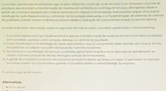 Oprocesso operacional em seja no setor industrial comercial, ou de serviços é um complexo conjunto de
atividades que envolvem a transformação de insumos em produtos ou a entrege de serviços, abrangendo desde a
gestào de comprase estoques até o relacionamento com clientes e fornecedores Este processo requer uma analise
detalhada de cada etapa produtiva, o emprego de tecnologias adequadas, ea implementação de sistemas de controle
de qualidade, visando sempre a eficiência, produtividade e superação dos concorrentes através do benchmarking
Considerando estasi informaçoes, avalie as seguintes afirmativas sobre o processo operacional e o benchmarking
1. Oprocesso operacional nas industrias envolve apenas a transformação de matérias-primas em produtos acabados.
sem considerar aspectos como compras, estoque, ou controle de qualidade.
II. O benchmarking é uma estratégia de copiar exatamente o que os concorrentes estão fazendo, sem buscar formas
de superá-los ou adaptar suas prditicas buscando maneiras inovadoras
III. No comércio e na prestação de serviços o processo operacional simplifica se na descrição do atendimento ao
cliente, incluindo politicas de vendas, entregas e seleção de fornecedores.
IV. Agestão da produção e a escolha dos processos produtivos devem ser feitas com base no que existe no mercado
buscando superar os concorrentes e garantir a competitividade e sustentabilidage da empresa.
E correto o que se afirma em:
Alternativas
A) III elv apenas