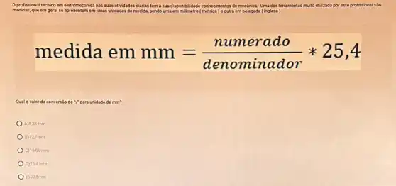 Oprofissional técnico em eletromecanica nas suas atividades didrias tem a sua dispendididade-conthecimentrox-demechhica, Uma-dar-tert terramentas multo utilizada por este profissional sso
medidas, que em geral so apresentam em duas unidades do medida.sendo uma	metrica) e outra em polegada ( (inglesa
medida emmm=(numerado)/(denominador)ast 25,4
Qual o valor da conversio de 5 para unidade do mm?
A)6,35 mm
B) 12,7 mm
C) 19.05 mm
D) 25,4 mm
E) 50.8mm