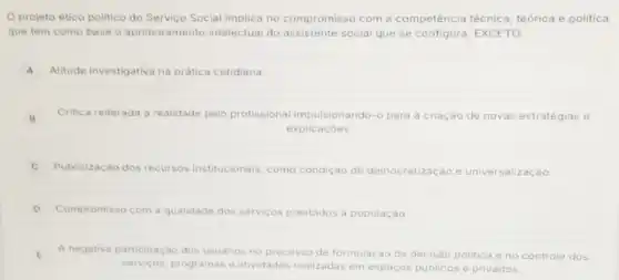 Oprojeto ético politico do Servico Social implica no compromisso com a competência técnica teórica e politica
que tem como base o aprimoramento intelectual do assistente social que se EXCETO:
A Atitude investigativa na prática cotidiana
B Critica reiterada a realidade pelo profissional impulsionando-o para a criação de novas estratégias e
explicacoes
C Publicização dos recursos institucionais, como condicão de democratização e universalização
D Compromisso com a qualidade dos serviços prestados a população
E
A negativa participação dos usuarios no processo de formulação da decisão politica e no controle dos E
servicos, programas e atividades realizadas em espacos publicos e privados