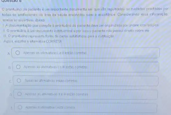 Oprontuáno do paciente é um importante documento em que são registrados os cuidados prestados por
todos os profissionais da drea da saude envolvidos com a assisténcia Considerando essa informação.
analise as assertivas abaiko
1. A documentação que compoe a prontuáno do paciente deve ser organizada por ordem cronologica
II prontuário é um documento institucional e por isso o paciente nào possui direito sobre ele
III prontuáno representa fonte de dados estatisticos para a instituição
Agora, escolha a aiternativa CORRETA
Apenas as afirmativasi e llestáo corretas
Apenas as afirmativas Le II estao corretas
Todas as afirmativas estáo corretas
Apenas as afirmativas ile II estáo corretas
Apenas a afimativa lesta correta