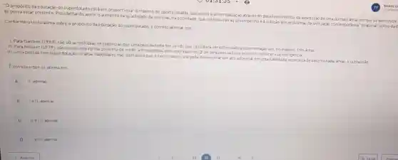 "Opropósito da educaçǎo do superdotadoestáem proporcionar o mávimo de oportunidades que visem à autorrealização através do desenvolvimento, da expressão de uma ou mais areas em que se demonstre
se possa estar presente. Possibilitando assim o aumento da quantidade de pessoas, na sociedade, que contribuiráo ao desempenhoe a solução dos problemas da civilizaçáo contemporánea" Inaterial teónco
Conforme otexto acima sobre o propósito da educação do superdotado é correto afirmar que.
1. Para Gardner (1983)sao 10 as múltiplas inteligencias que uma pessoa pode ter,sendo que só poderáser estimulado a superdotação em, no mácdmo, tres areas.
II. Para Neisser (1979), nǎo existe uma forma concreta de medir a inteligencia nem com base no Ql de umapess oa seria possivel conhec er sua inteligencia
III. Uma pessoa com superdotação ou altas habilidades nào quer dizer que e eximio aluno, ele pode demonstrar um alto potencial em uma habilidade especilica de determinadas area:e outras nǎo
Ecorreto oque se afirma em.
A
II, apenas
B lell, apenas.
C II e III, apenas
D le III, agenas.