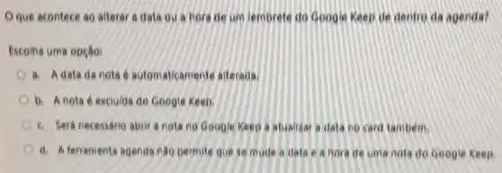 Oque acontece ao alterar a data ou a hora de um lembrete do Google Keep de dentro da agenda?
Escolha uma opção:
a. Adata da nota e automaticamente atterada.
b. Anota é exciuida do Google Keep.
6. Sera necessario abrir a nota no Google Keep a atualizar a dala no card tambem.
d. A ferramenta agenda nǎo permite que se mude a data e a Bora de uma nota do Google Keep