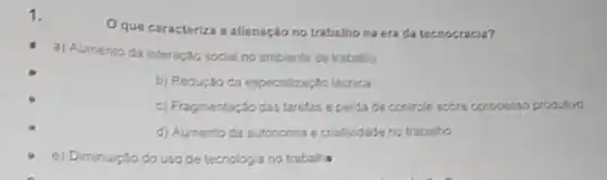 Oque caracteriza a allenação no trabathona era da tecnocracia?
a) Aumento da interação social no ambiente de trabaho
b) Redur,30 da especializaç;to técrica
c) Fragmentar:30 das tarefas e perdade controle sobre oprocesso produtivo
d) Aumento da autonomia e criatividade no trabaho
e) Diminução do uso de tecnologia no trabaline