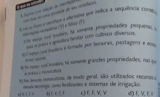 Oque cu estudent
combuse ente identifique a alternativa que indica a sequência correta
Learnapdes verdadeiras (1)falsas
(F)
1) No espaco nural bericultur hasomente propriedades pequenas,
quais se pratica agricultura familiar com cultivos diversos.
1) Oespago rural brasleiro é formado por lavouras , pastagens e ecosy.
temas naturais.
ii) No espaço rural brasileiro, há somente grandes propriedades, nas qui
se pratica a monocultura.
M) Nas lavouras monocultoras de modo geral, são utilizados recursos
elevada tecnologia, como fertilizantes e sistemas de irrigação.
v
b) F, V, F, F
c) F, F, V,V
d) F, V,F,V
1. Escreva uma relacio
pen cotidiano.