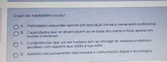 Oque são habilidades sociais?
A. Habilidades adquiridas apenas por educação formale treinamento profissional
B. Capacidades que se desenvolvem ao se isolar dos outros e focar apenas em
tarefas individuais.
C. Competências que um ser humano tem ao interagir de maneira produtiva e
saudável com aqueles que estão à sua volta.
D. Aptidōes exclusivamente relacionadas à comunicação digitale tecnológica.