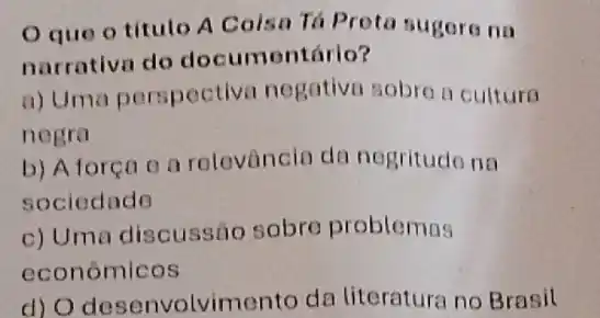 Oque o titulo A Coisa Tá Prota sugore na
narrativa do documentário?
a) Uma perspectiva negativn sobre a cultura
negra
b) Aforen o a relevância da nogritudo na
sociedado
c) Uma discussão sobre problemas
economicos
d) O desenvolvime nto da literatura no Brasil