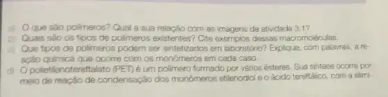 a) Oque são polimeros?Qual a sua relação com as imagens da atividade 3,1 ?
bị Quais são os tipos de polimeros existentes? Cite dessas macromoléculas.
Que tipos de polimeros podem ser sintetizados em laboratório? Explique com palavras, a re-
ação ocorre com os monômeros em cada caso.
dj Opolietilenotereft alato (PET) é um polimero formado por vários ésteres. Sua sintese ocorre por
meio de reação de condensação dos monômeros etilenodiol e o ácido tereftálico com a elimi-