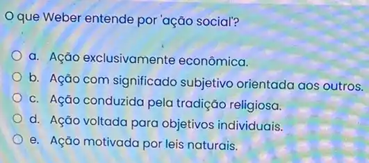 Oque Weber entende por 'ação social?
a. Ação exclusivamente econômica.
b. Ação com significado subjetivo orientada aos outros.
c. Ação conduzida pela tradição religiosa.
d. Ação voltada para objetivos individuais.
e. Ação motivada por leis naturais.