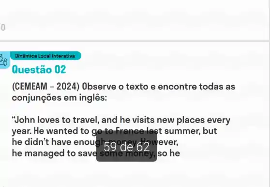 o
Questão 02
(CEMEAM -2024) Observe o texto e encontre todas as
conjunções em inglês:
"John loves to travel, and he visits new places every
year. He wanted to go to France last summer , but
he didn't have enough 50 never wever,
59^circ