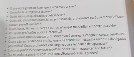 - Oquevocê gosta de fazer que Ihe dá mais prazer?
- Como foi sua trajetória escolar?
Quais sào as pessoas (familiares profissionais , professores etc.) que mais o influen-
ciarame o influenciam?
Quais são suas qualidades e deficiências?
Quais livros filmes músicas e outras artes que mais influiram sobre sua vida?
Por quais profissōes você se interessa?
Quais são as rotinas dessas profissōes?'Você consegue imaginar-se exercendo -as?
Quais são as tendencias profissionais de acordo com estudos recentes divulgados
pela mídia ? Quais profissōes vão surgir e quais tendem a desaparecer?
Como as profissōes que você escolheu se encaixam nesse cenário futuro?
Quem poderia ajudá -lo com uma consultoria sobre seus planos?