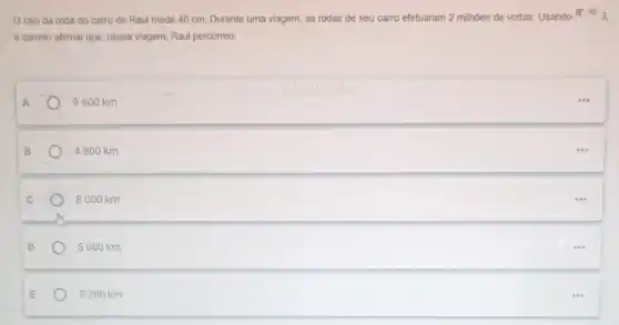 Oraio da roda do carro de Raul mede 40 cm. Durante uma viagem, as rodas de seu carro efetuaram 2 milhoes de voltas Usando
pi approx 3,
é correto afirmar que nessa viagem, Raul percorreu:
A	9600 km
4800 km
8000 km
5000 km
5200 km