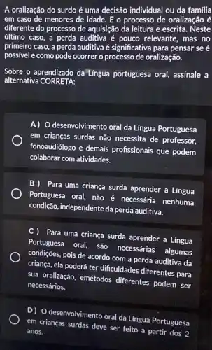 A oralização do surdo é uma decisão individual ou da familia
em caso de menores de idade. E o processo de oralização é
diferente do processo de aquisição da leitura e escrita. Neste
último caso, a perda auditiva é pouco relevante, mas no
primeiro caso, a perda auditiva é significativa para pensar se é
possivel e como pode ocorrer o processo de oralização.
Sobre o aprendizado da Língua portuguesa oral assinale a
alternativa CORRETA:
A) O desenvolvimento oral da Língua Portuguesa
em crianças surdas não necessita de professor,
fonoaudiólogo e demais profissionais que podem
colaborar com atividades.
B ) Para uma criança surda aprender a Lingua
Portuguesa oral, não é necessária nenhuma
condição, independente da perda auditiva.
C ) Para uma criança surda aprender a Língua
Portuguesa oral, são necessárias algumas
condições, pois de acordo com a perda auditiva da
criança, ela poderá ter dificuldades diferentes para
sua oralização, emétodos diferentes podem ser
necessários.
D) O desenvolvimento oral da Lingua Portuguesa
em crianças surdas deve ser feito a partir dos 2
anos.