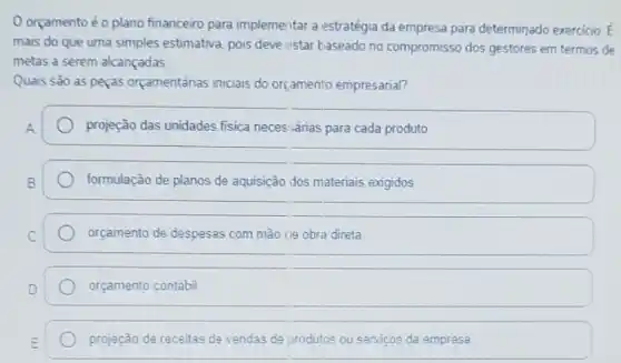 orçamentoé o plano financeiro para implemeritar a estratégia da empresa para determinado exercicio bar (E)
mais do que uma simples estimativa, pois deve estar baseado no compromisso dos gestores em termos de
metas a serem alcançadas.
Quais sào as peças orçamentánas iniciais do orç,amento empresarial?
projeção das unidades fisica neces sárias para cada produto
formulação de planos de aquisição dos materiais exigidos
orçamento de despesas com mão cle obra direta
orçamento contábil
projeção de receitas de vendas de produtos ou servicos da empresa