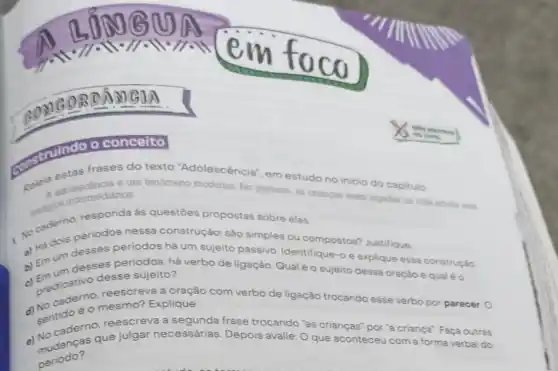 ORDAMGOA
frases do texto "Adolescência", em estudo no inicio do capitulo:
pelela e-ulescencia é um fenomeno moderno. No passado, as criangas eram jogadas na vida adilita sem
intermediários.
1. No cadem periodos nessa construção: são
a) Há dois simples ou compostos?Justifique.
b) Emum desses periodos há um sujeito passivo. Identifique-o e explique essa construção.
desses periodos, há verbo de ligação. Qual é o sujeito dessa Oração equaléo
desse sujeito?
- predicativo reescreva a oração com verbo de ligação trocando esse verbo por parecer. O
d) sentido éo mesmo? Explique.
reescreva a segunda frase trocando "as crianças" por "a criança"Faça outras
a) Mudanças que julgar necessárias. Depois avalie: O que aconteceu com a forma verbal do
periodo?
concelto