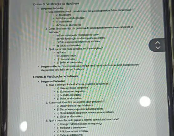 Ordem 3: Verificação do Hardware
- Perguntas Fechadas:
1. Qual ferramenta voce considera mais útil para dlagnosticar falhas em hardware?
- a) Multimetro
c) Termômetro
d) Todas as alternativas
2. Como você Identifica um problema de superaquecimento em um componente de
hardware?
- a) Pelo aumento da velocidade do cooler
b) Pela diminuição do desempenho do sistema
c) Pelo aumento da temperatura ambiente
d) Todas as alternativas
3. Qual a principal causa de falhas em discos rigidos?
a) Poeira
b) Choques fisicos
c) Uso excessivo
d) Todas as alternativas
Pergunta Aberta: Descreva um caso em que vọcê precisou itilizar lecticas avangadas para
diagnosticar uma falha em um hardware.
Ordem 4: Verificação do Software
Perguntas Fechadas:
1. Qual o principal indicator de um problema desolfware?
a) Erros ao Inicial programas
b) Travamentos frequentes
c) Lentidão do sistema
d) Todas as alternativas
2. Como você identifica um conflito entre programas?
- a) Observando os logs do sistema
- b) Testando os programas individualmente
c) Desinstalando programsis recentement instalados
-d) Todas as alterinativas
3. Qual a importância de manter, o sistema operacional atualizado?
- a) Corrigir vulnerabilidades de seguranca
a) Melhorar o desempenho
c) Adicionar novos recursos
d) Todas as alternativas