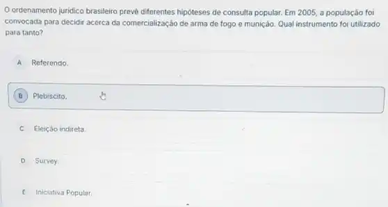 ordenamento juridico brasileiro prevê diferentes hipóteses de consulta popular. Em 2005, a população foi
convocada para decidir acerca da comercializaç 30 de arma de fogo e munição. Qual instrumento foi utilizado
para tanto?
A Referendo.
B Plebiscito.
Eleição indireta
D Survey.
E Iniciativa Popular.