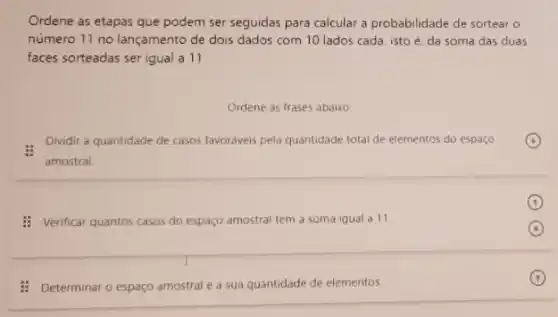 Ordene as etapas que podem ser seguidas para calcular a probabilidade de sortear o
número 11 no lançamento de dois dados com 10 lados cada, isto é. da soma das duas
faces sorteadas ser igual a 11
Ordene as frases abaixo
Dividir a quantidade de casos favoriveis pela quantidade total de elementos do espaco
amostral
: Verificar quantos casos do espaço amostral tem a soma igual a 11.
: Determinar o espaço amostral e a sua quantidade de elementos.