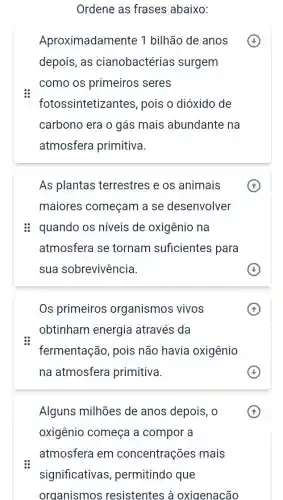 Ordene as frases abaixo:
Aproximadamente 1 bilhão de anos
depois, as cianobactérias surgem
como os primeiros seres
fotossintetize intes, pois o dióxido de
carbono era o gás mais abundante na
atmosfera primitiva.
As plantas terrestres e os animais
maiores começam a se desenvolver
: quando os níveis de oxigênio na
atmosfera se tornam suficientes para
sua sobrevivência.
Os primeiros organismos vivos
obtinham energia através da
fermentação, pois não havia oxigênio
na atmosfera primitiva.
Alguns milhões de anos depois, 0
oxigênio começa a compor a
A