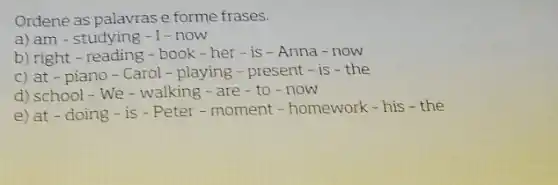 Ordene as palavras e forme frases.
a) am - studying -1-now
b) right-reading - book - her - is - Anna - now
c) at - piano-Carol - playing - present - is - the
d) school - We - walking - are - to - now
e) at - doing - is - Peter - moment - homework-his-the