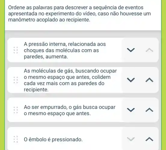 Ordene as palavras para descrever a sequência de eventos
apresentada no experimento do vídeo, caso não houvesse um
manômetro acoplado ao recipiente.
A pressão interna , relacionada aos
choques das moléculas com as
paredes , aumenta.
As moléculas de gás , buscando ocupar
mesmo espaço que antes, colidem
cada vez mais com as paredes do
recipiente.
Ao ser empurrado, o gás busca ocupar
mesmo espaço que antes.
0 êmbolo é pressionado.