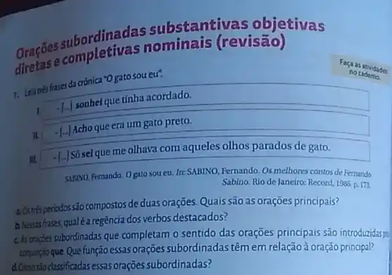 ordinadas substanti vas objetivas
Oracase completiva (revisão)
7. Leia trés frases da crônica *O gato sou eu".
Faça as atividades
I.
- [..] sonhel que tinha acordado.
II.
- [...] Acho que era um gato preto.
III.
[..] Só seique me olhava com aqueles olhos parados de gato.
SABINO, Fernando. Ogato sou eu. In: SABINO Fernando. Os melhores contos de Fernando
Sabino. Rio de Janeiro:Record, 1986. p. 173.
periodos são compostos de duas orações. Quais são as orações principais?
b.Nesasfases,qualé a regência dos verbos destacados?
c. As orações subordinadas que completam o sentido das orações principais são introduzidas pe
conjunção que. Que função essas orações subordinadas têm em relaçãoà oração principal?
d. Comosão classificadas essas orações subordinadas?