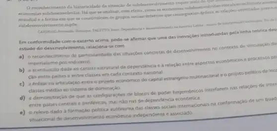 Oreconhecimento da historicidade da situaço de subdesenv olvimento requer mais do que
economias subdesenvolvidas. Há que se analisar, com efeito como as economias subdesenvolvidas vinculam-se historicamente
mundial e a forma em que se constituiram os grupos sociais internos que conseguiram definir as relappes orientadas para o e
subdesenvolvimento supóc.
CARDOSO, Fermando Hendipus, FALFTTO dm)
Em conformidade como excerto acima, pode-se afirmar que uma das inovaçóes introduzidas pela linha teórica des
estudo do desenvolvimento, relaciona se com
a) o reconhecimento da particularidade das situaçóes concretas de desenvolvimento no contexto de vinculação da
imperialismo pos-industrial.
b) a acentuação dada ao caráter estrutural da dependência e à relação entre aspectos económicose processos po
Cáo entre paises e entre classes em cada contexto nacional.
c) a enfase na articulaçãc entre o projeto economico do capital estrangeiro multinacional e o projeto politico de incc
classes médias ao sistema de dominaçáo.
d) a demonstração de que as configuraçóes de blocos de poder hegemónicos interferem nas relaçóes de inter
entre palses centrais e periféricos, mas nào nas de dependéncia econômica.
e) o relevo dado à formação politica autónoma das classes sociais internacionals na conformação de um quad
situacional de desenvolviment economico independente e associado