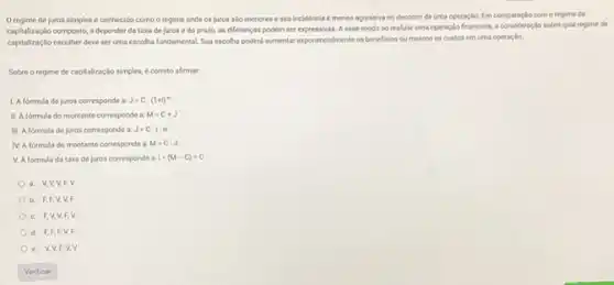 Oregime de juros simples é conhecido como o regime onde os juros salo menores e sua incidencia é menos agressiva no decorner de uma operação. Em comparação com o regime de
capitalização composto, a depender da taxa dejuros e do prazo, as diferenças podem ser expressivas. A esse modo so realizar uma operaçlo financeira, a sobre qual regime de
capitalização escolher deve ser uma escoha fundamental. Sua escoha poderla aumentar exponencialmente os beneficios ou mesmo os custos em uma operação
Sobre o regime de capitalização simples, é correto afirmar
1. Aformula de uros corresponde a J=C.(1+1)^n
II. A formula do montante corresponde a M=C+J
III. A formula de juros corresponde a J=C.1.n
IV. A formula do montante corresponde a M=C-J
V. A formula da taxa dejuros corresponde a 1=(M-C)+C
a. VV,V,F v
b. FFFV VF
C. FV,V EV
d. F,F,F,V. F
e. VV,F v. v