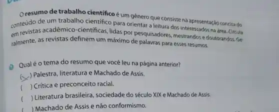 Oresumo de trabalho científico é um gênero que consiste na apresentação concisa do
conteúdo de um trabalho científico para orientar a leitura dos interessados na área. Circula
em revistas acadêmico -científicas , lidas por pesquisadores mestrandos e doutorandos. Ge-
ralmente, as revistas definem um máximo de palavras para esses resumos.
(1)
Qual é o tema do resumo que você leu na página anterior?
x
) Palestra , literatura e Machado de Assis.
() Crítica e preconceito racial.
() Literatura brasileira , sociedade do século XIX e Machado de Assis.
() Machado de Assis e não conformismo.