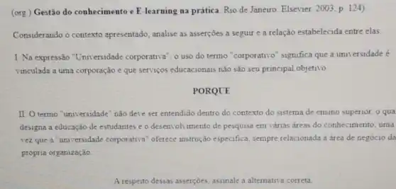 (org.) Gestão do conhecimento e E -learning na prática. Rio de Janeiro: Elsevier 2003 p. 124)
Considerando o contexto apresentado, analise as asserções a seguir e a relação estabelecida entre elas
I. Na expressão "Universidade corporativa o uso do termo "corporativo" significa que a universidade é
vinculada a uma corporação e que serviços educacionais não são seu principal objetivo
PORQUE
II. O termo "universidade "não deve ser entendido dentro do contexto do sistema de ensino superior o qua
designa a educação de estudantes e o desenvolvimento de pesquisa em várias áreas do conhecimento, uma
vez que a "universidade corporativa" oferece instrução especifica sempre relacionada a area de negócio da
própria organização
A resperto dessas asserçoes assinale a alternativa correta