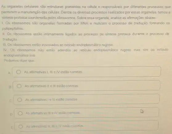 As organelas celulares são estruturas presentes na célula e responsáveis, por diferentes processos que
permitem a manutenção das células. Dentre os diversos processos realizados por essas organelas, temos a
sintese proteica coordenada pelos ribossomos. Sobre essa organela, analise as afirmações abaixo:
1. Os ribossomos são organelas formadas por RNA e realizam o processo de tradução formando.os
polipeptídios.
II. Os ribossomos estão intimamente ligados ao processo de sintese proteica durante o processo de
tradução
III. Os nbossomos estão associados ao reticulo endoplasm ático rugoso.
IV. Os nbossomos nǎo estão aderidos ao reticulo endoplasmático rugoso mas sim ao reticulo
endoplasmático liso
Podemos dizer que:
As afirmativas I, III e IV estão corretas
As afirmativas II e III estão corretas
As afirmativas I e III estão corretas
As afirmativas III e IV estão corretas
As afirmativas II, III e IV estão corretas