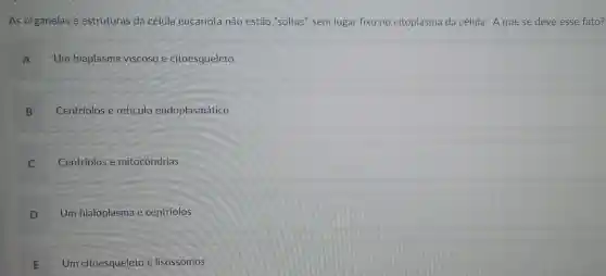 As organelas e estruturas da célula eucariota não estão "soltas", sem lugar fixo no citoplasma da célula. Aque se deve esse fato?
A Um hiaplasma viscoso e citoesqueleto
B Centriolos e retículo endoplasmático
C Centriolos e mitocôndrias
D Um hialoplasma e centriolos
E Um citoesqueleto e lisossomos