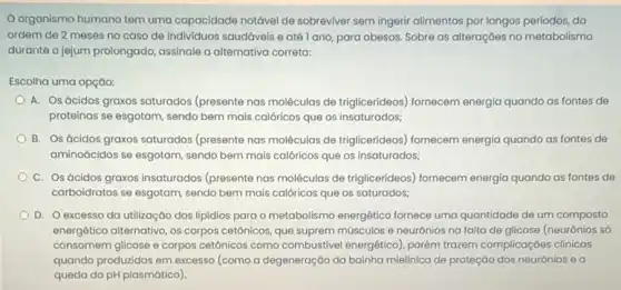 organismo humano tem uma capacidade notável de sobreviver sem ingerir alimentos por longos períodos, da
ordem de 2 meses no caso de individuos saudáveis e até l ano para obesos. Sobre as alteraçōes no metabolismo
durante o jejum prolongado assinale a alternativa correta:
Escolha uma opção:
A. Osácidos graxos saturados (presente nas moléculas de triglicerideos) fornecem energia quando as fontes de
proteinas se esgotam, sendo bem mais calóricos que os insaturados;
B. Os ácidos graxos saturados (presente nas moléculas de triglicerideos) fornecem energia quando as fontes de
aminoácidos se esgotam, sendo bem mais calóricos que os insaturados;
C. Os ácidos graxos insaturados (presente nas moléculas de triglicerideos)fornecem energia quando as fontes de
carboidratos se esgotam, sendo bem mais calóricos que os saturados;
D. Oexcesso da utilização dos lipidios para o metabolismo energético fornece uma quantidade de um composto
energético alternativo, os corpos cetônicos, que suprem músculos e neurônios na falta de glicose (neurônios số
consomem glicose e corpos cetónicos como combustivel energético), porém trazem complicaçóes clínicas
quando produzidas em excesso (como a degeneração da bainha mielinica de proteção dos neurónios e a
queda do pH plasmático )